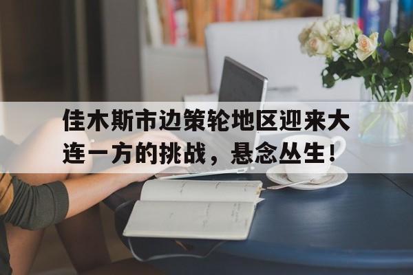 开云平台-佳木斯市边策轮地区迎来大连一方的挑战，悬念丛生！的简单介绍